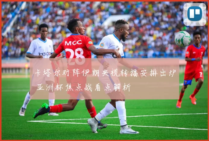 卡塔尔对阵伊朗央视转播安排出炉 亚洲杯焦点战看点解析