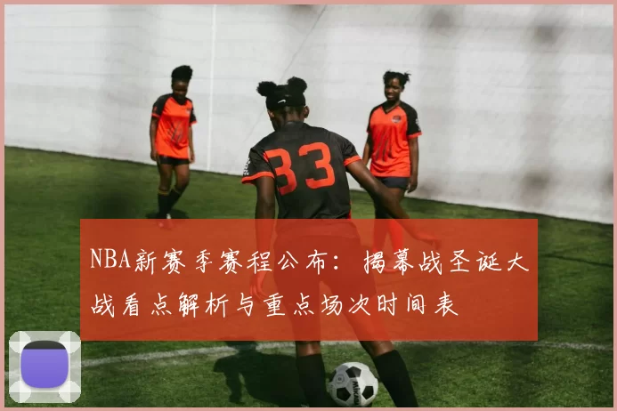NBA新赛季赛程公布：揭幕战圣诞大战看点解析与重点场次时间表